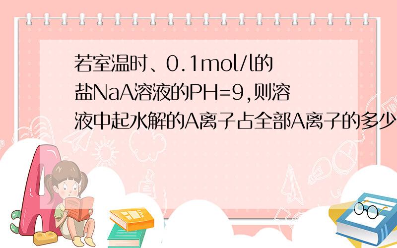 若室温时、0.1mol/l的盐NaA溶液的PH=9,则溶液中起水解的A离子占全部A离子的多少?A 0.01% B 0.09% C 1.0% D无法确定