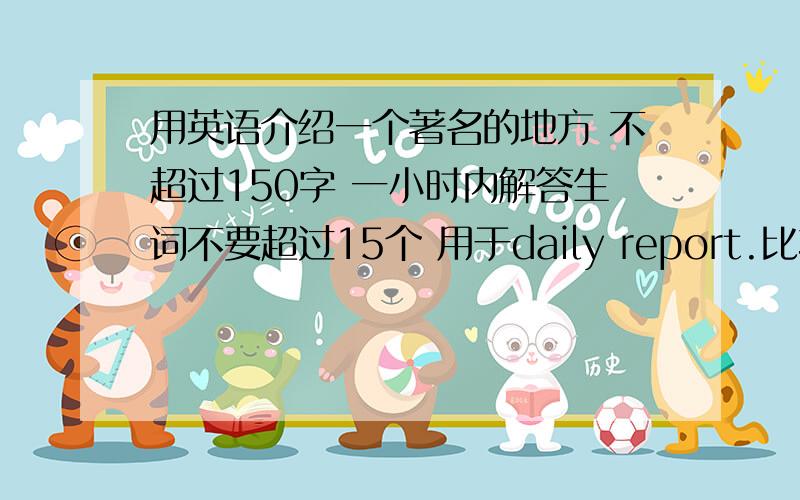 用英语介绍一个著名的地方 不超过150字 一小时内解答生词不要超过15个 用于daily report.比较有趣味性,但不是故事,容易理解.