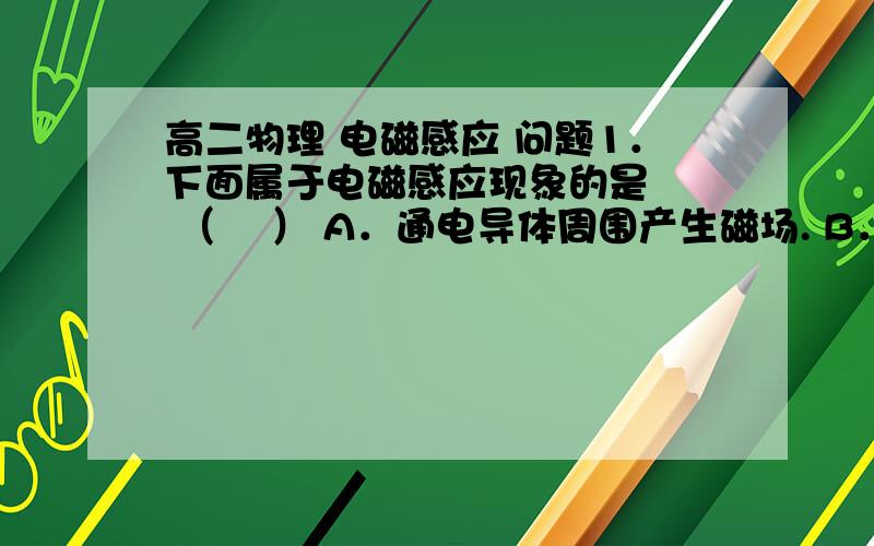 高二物理 电磁感应 问题1．下面属于电磁感应现象的是   （    ） A．通电导体周围产生磁场. B．磁场对感应电流发生作用,阻碍导体运动. C．由于导体自身电流发生变化,而在导体中产生自感