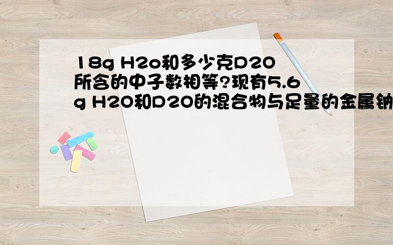 18g H2o和多少克D2O所含的中子数相等?现有5.6g H2O和D2O的混合物与足量的金属钠反应,在标准状况下产生3.36L气体,计算H2O、D2O各占多少克?