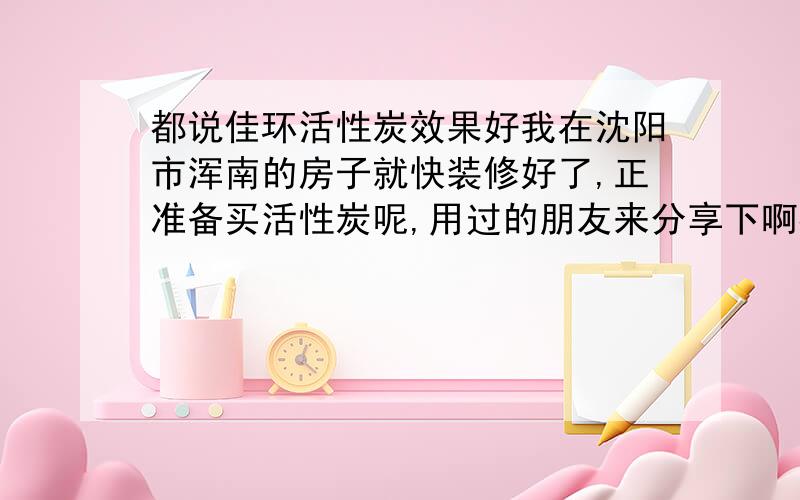 都说佳环活性炭效果好我在沈阳市浑南的房子就快装修好了,正准备买活性炭呢,用过的朋友来分享下啊都说沈阳佳环活性炭效果好,但他们的价格好像比其它牌子的炭贵些哦,为什么会有如此的