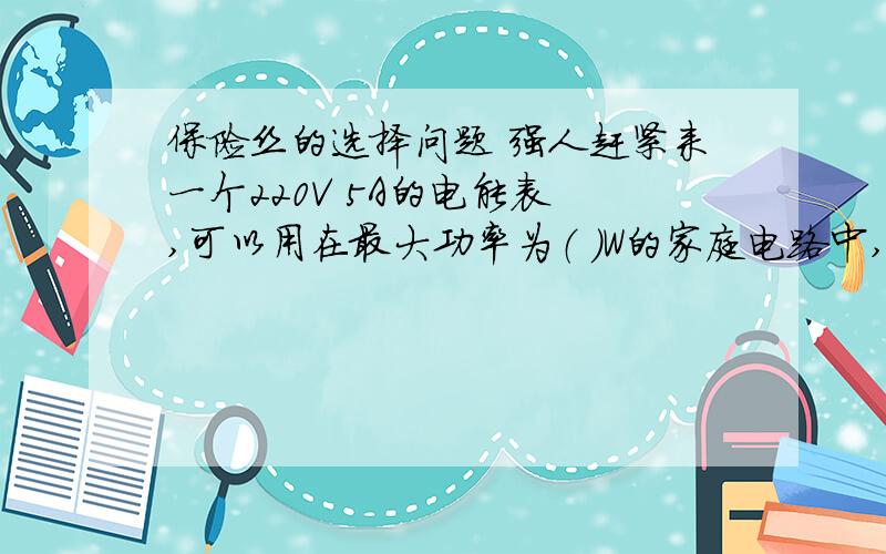 保险丝的选择问题 强人赶紧来一个220V 5A的电能表 ,可以用在最大功率为（ ）W的家庭电路中,现有额定电流为1A,5A,10A的三种保险丝,这个电路应选用（ ）A的保险丝 如果在电能表所允许的最大