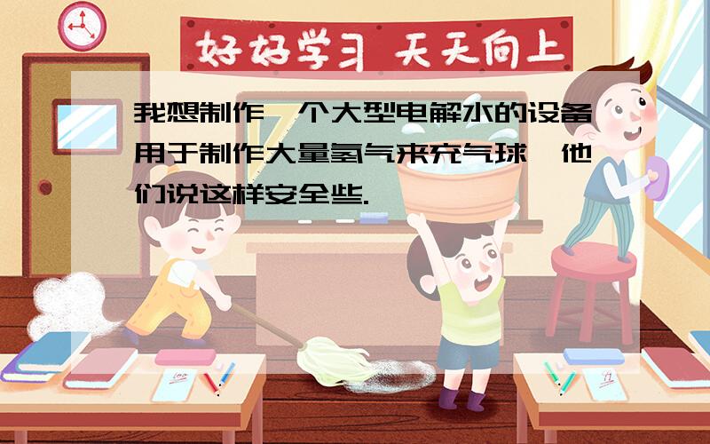 我想制作一个大型电解水的设备用于制作大量氢气来充气球,他们说这样安全些.