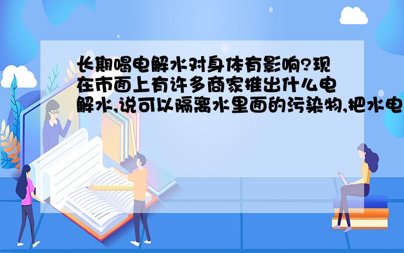 长期喝电解水对身体有影响?现在市面上有许多商家推出什么电解水,说可以隔离水里面的污染物,把水电解到适合人体的吸收.还在我们的面前做了试验,一瓶没有隔离的水是淡黄色的,另一瓶有