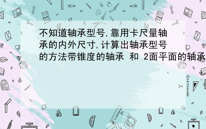 不知道轴承型号,靠用卡尺量轴承的内外尺寸,计算出轴承型号的方法带锥度的轴承 和 2面平面的轴承 计算方法都要知道轴承的内外尺寸 怎么算