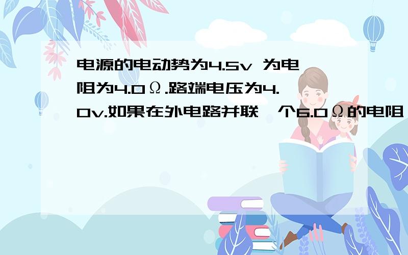 电源的电动势为4.5v 为电阻为4.0Ω.路端电压为4.0v.如果在外电路并联一个6.0Ω的电阻,路端电压是多大?如果是6.0Ω的电阻串联在外电路中.路端电压又是多大?