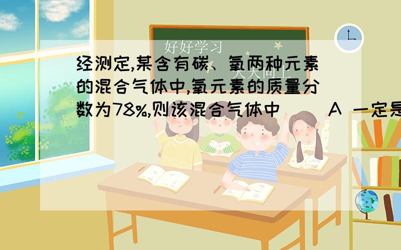 经测定,某含有碳、氧两种元素的混合气体中,氧元素的质量分数为78%,则该混合气体中（ ）A 一定是二氧化碳和氧气B一定是一氧化碳和氧气C可能是二氧化碳和一氧化碳D可能有二氧化碳、一氧