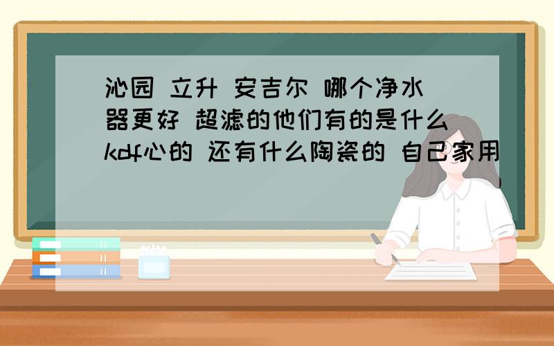 沁园 立升 安吉尔 哪个净水器更好 超滤的他们有的是什么kdf心的 还有什么陶瓷的 自己家用