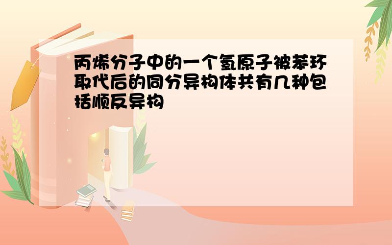 丙烯分子中的一个氢原子被苯环取代后的同分异构体共有几种包括顺反异构