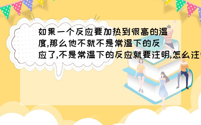 如果一个反应要加热到很高的温度,那么他不就不是常温下的反应了,不是常温下的反应就要注明,怎么注明呢?另外加热这类反应是不是在常温下进行的呢?