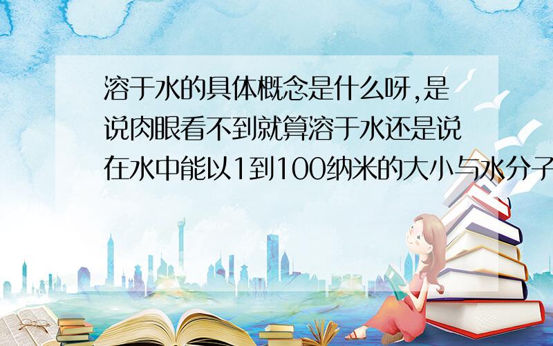 溶于水的具体概念是什么呀,是说肉眼看不到就算溶于水还是说在水中能以1到100纳米的大小与水分子共同存在的就叫做溶于水吗?