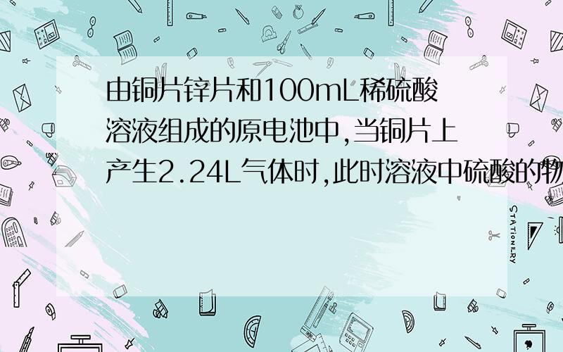 由铜片锌片和100mL稀硫酸溶液组成的原电池中,当铜片上产生2.24L气体时,此时溶液中硫酸的物质的量浓度为1mol/L,假设溶液体积不变,试计算（1）锌片质量减轻了多少克?（2）原稀硫酸溶液的物