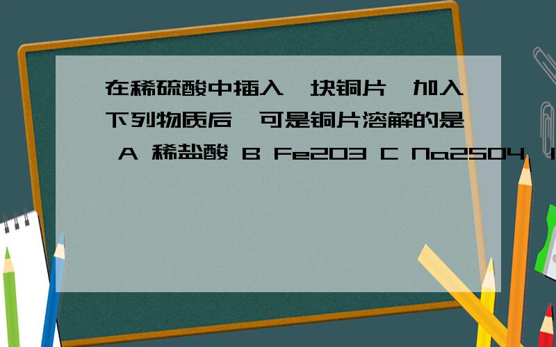 在稀硫酸中插入一块铜片,加入下列物质后,可是铜片溶解的是 A 稀盐酸 B Fe2O3 C Na2SO4`10H2O D KNO2溶液