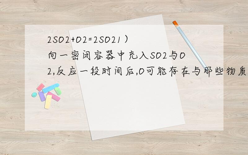 2SO2+O2=2SO21）向一密闭容器中充入SO2与O2,反应一段时间后,O可能存在与那些物质中?氧的质量数是18.（2）在有催化剂存在和加热的条件下,若将三氧化硫充入一密闭容器中,最终容器中会有那些物