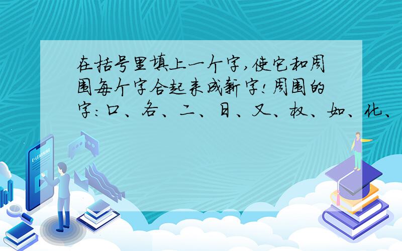 在括号里填上一个字,使它和周围每个字合起来成新字!周围的字:口、各、二、日、又、权、如、化、旦、兄、音、比括号 （ ）里填一个字,使它和周围每一个的字和起来都变成新字