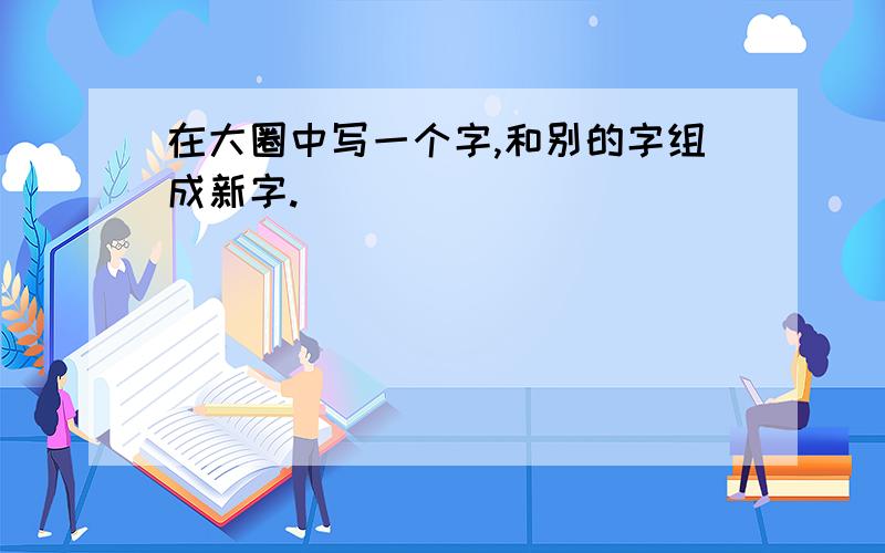 在大圈中写一个字,和别的字组成新字.