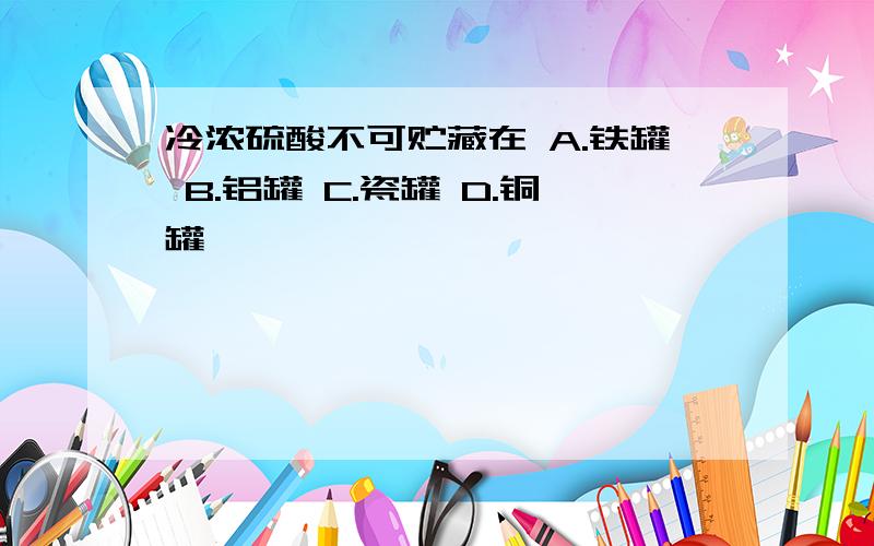 冷浓硫酸不可贮藏在 A.铁罐 B.铝罐 C.瓷罐 D.铜罐