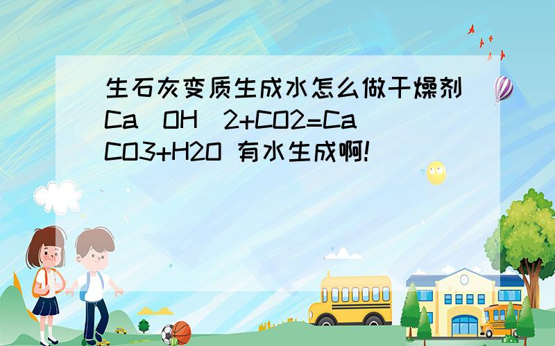 生石灰变质生成水怎么做干燥剂Ca(OH)2+CO2=CaCO3+H2O 有水生成啊!