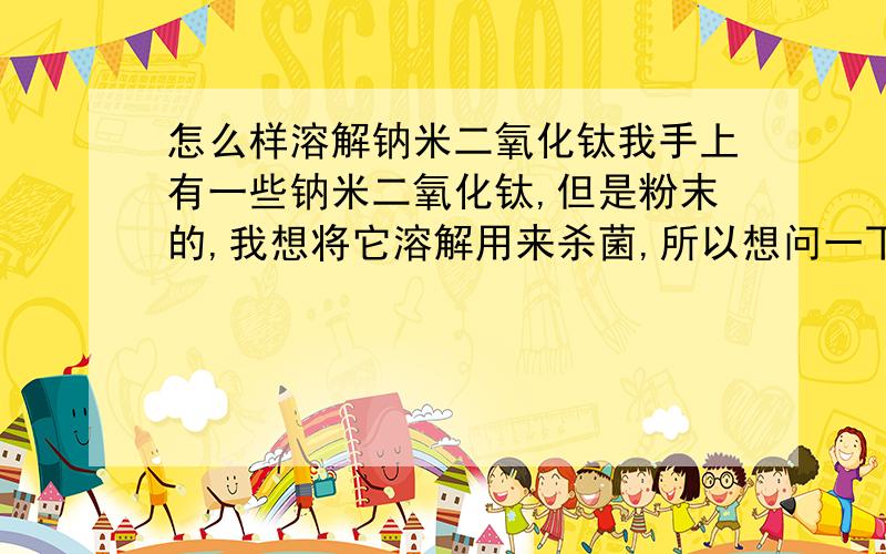 怎么样溶解钠米二氧化钛我手上有一些钠米二氧化钛,但是粉末的,我想将它溶解用来杀菌,所以想问一下,我需要用什么来溶解它才可以呢(要不要加助溶剂?要不要加温?用什么比例溶解它时杀菌