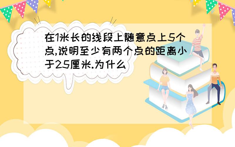 在1米长的线段上随意点上5个点,说明至少有两个点的距离小于25厘米.为什么