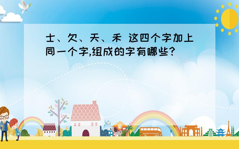 士、欠、天、禾 这四个字加上同一个字,组成的字有哪些?