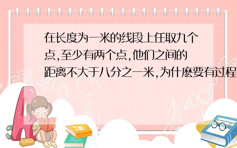 在长度为一米的线段上任取九个点,至少有两个点,他们之间的距离不大于八分之一米,为什麽要有过程