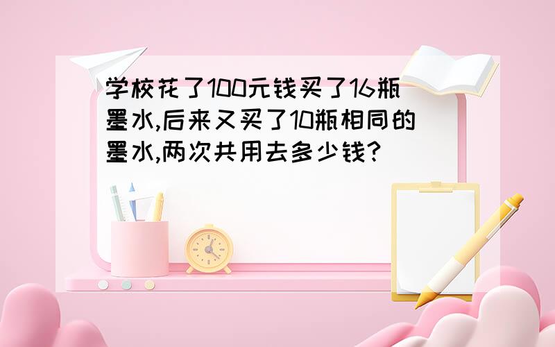 学校花了100元钱买了16瓶墨水,后来又买了10瓶相同的墨水,两次共用去多少钱?