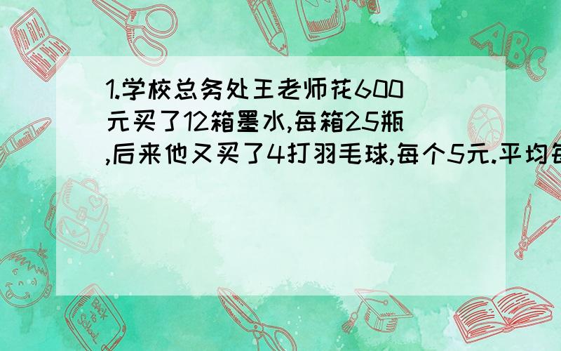 1.学校总务处王老师花600元买了12箱墨水,每箱25瓶,后来他又买了4打羽毛球,每个5元.平均每瓶墨水多少求回答,各位好友帮帮忙啊!这个问题对我挺重要的!求回答.我相信各位一定都是好人,要帮