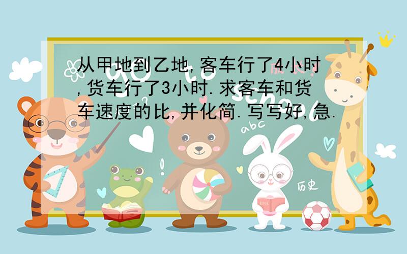 从甲地到乙地,客车行了4小时,货车行了3小时.求客车和货车速度的比,并化简.写写好,急.