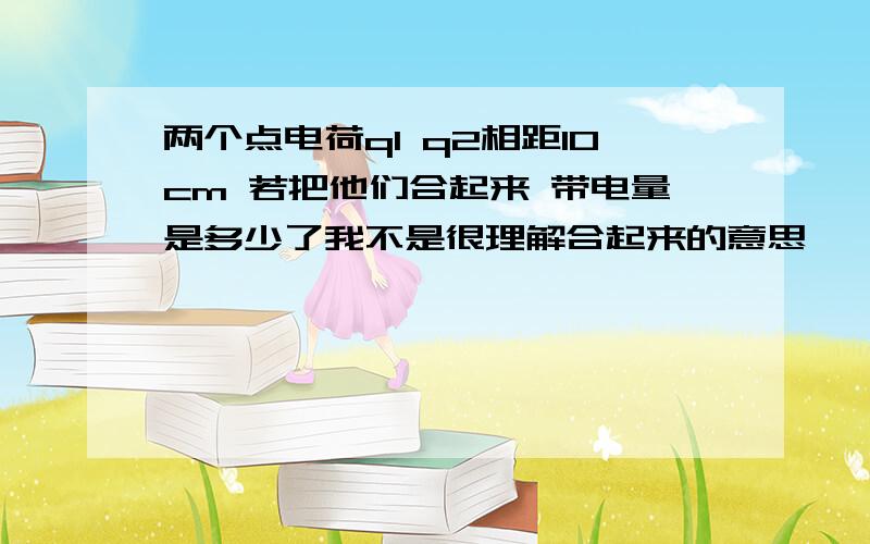 两个点电荷q1 q2相距10cm 若把他们合起来 带电量是多少了我不是很理解合起来的意思