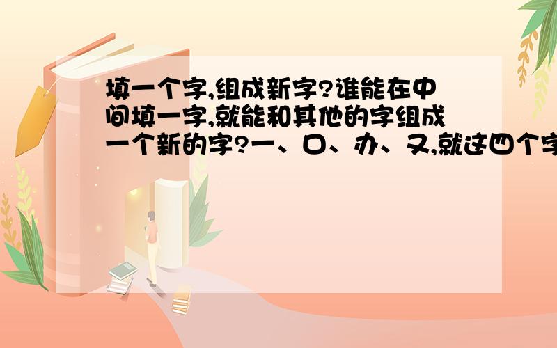 填一个字,组成新字?谁能在中间填一字,就能和其他的字组成一个新的字?一、口、办、又,就这四个字