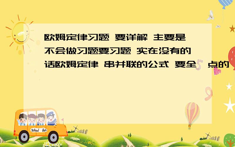 欧姆定律习题 要详解 主要是不会做习题要习题 实在没有的话欧姆定律 串并联的公式 要全一点的