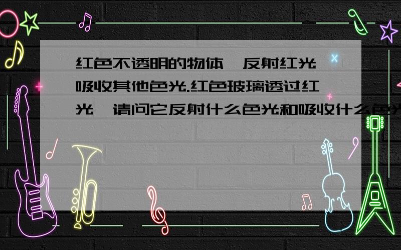 红色不透明的物体,反射红光,吸收其他色光.红色玻璃透过红光,请问它反射什么色光和吸收什么色光