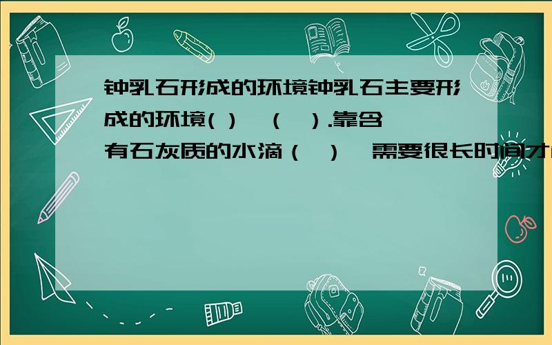 钟乳石形成的环境钟乳石主要形成的环境( )、（ ）.靠含有石灰质的水滴（ ）,需要很长时间才能形成.