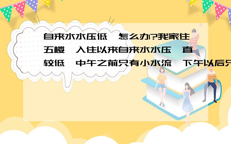 自来水水压低,怎么办?我家住五楼,入住以来自来水水压一直较低,中午之前只有小水流,下午以后只能滴水,有时候滴也滴不出来,有没有办法能保证正常用水,用水泵行不行?