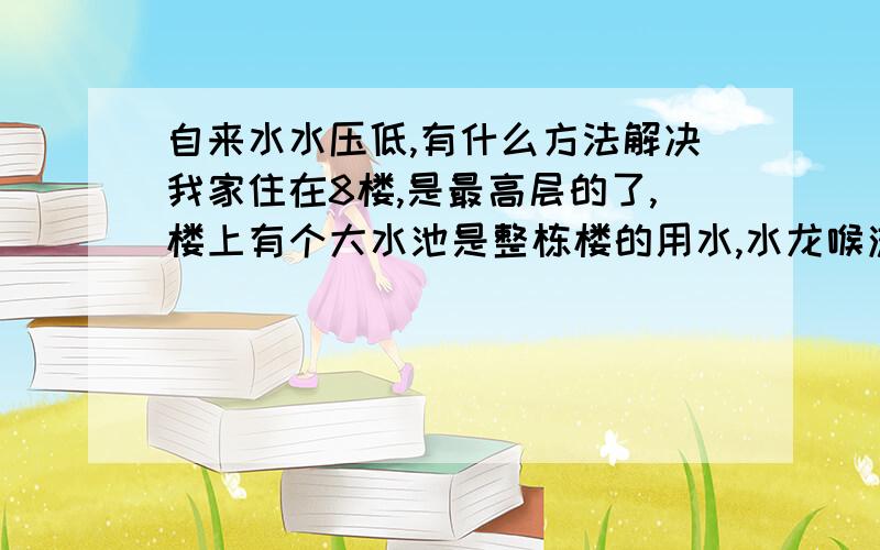 自来水水压低,有什么方法解决我家住在8楼,是最高层的了,楼上有个大水池是整栋楼的用水,水龙喉流水很少,平时用水和天冷洗澡都很大问题啊,有什么好的解决方法,小区用水是地下水,我问过8