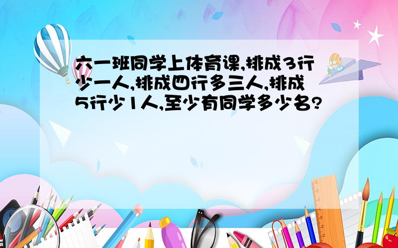 六一班同学上体育课,排成3行少一人,排成四行多三人,排成5行少1人,至少有同学多少名?