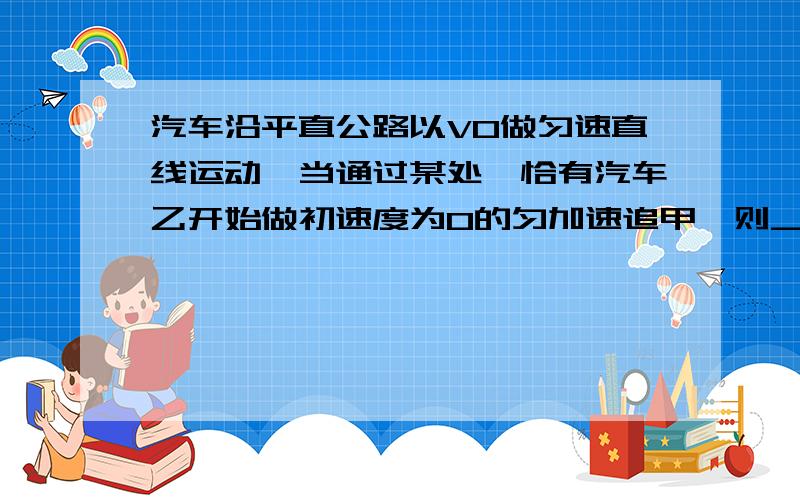 汽车沿平直公路以V0做匀速直线运动,当通过某处,恰有汽车乙开始做初速度为0的匀加速追甲,则_________A:可求出乙追上甲时乙的速度B:可求出乙追上甲时乙的走的路程C:可求出乙从启动到追上甲