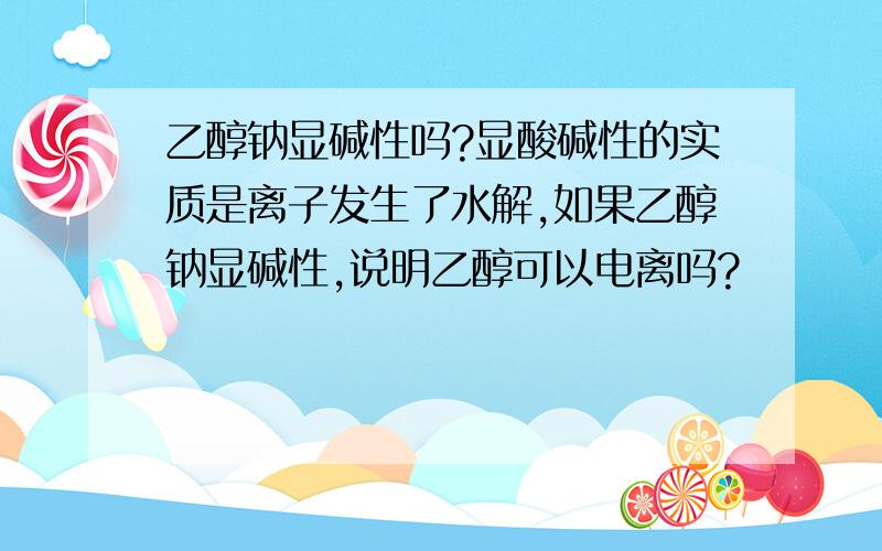 乙醇钠显碱性吗?显酸碱性的实质是离子发生了水解,如果乙醇钠显碱性,说明乙醇可以电离吗?