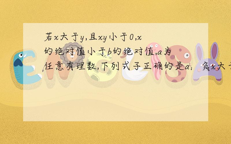 若x大于y,且xy小于0,x的绝对值小于b的绝对值,a为任意有理数,下列式子正确的是a：负x大于负y b：a的平方x大于a的平方y c：负x+a小于负y+a d：x大于负y