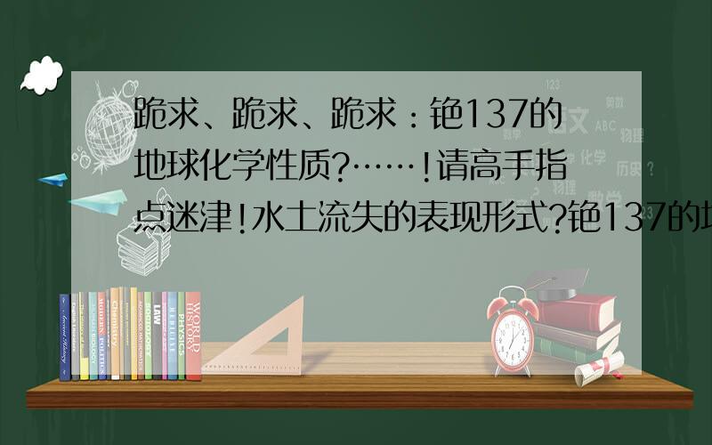 跪求、跪求、跪求：铯137的地球化学性质?……!请高手指点迷津!水土流失的表现形式?铯137的地球化学性质?相关领域的研究动向?