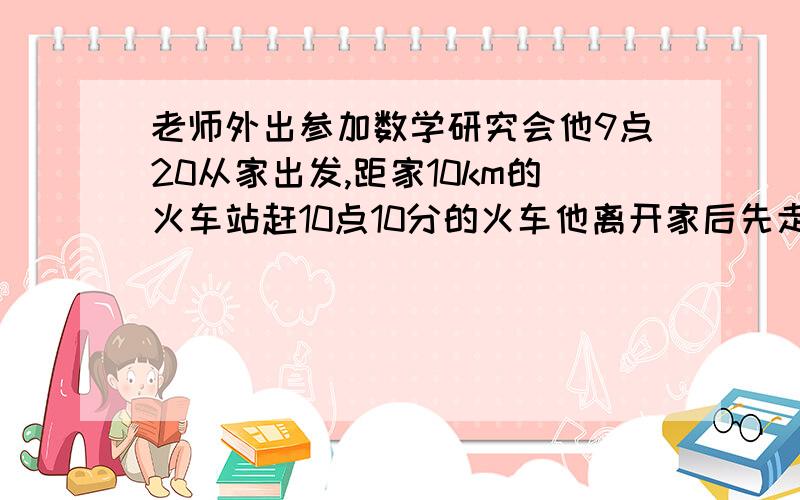 老师外出参加数学研究会他9点20从家出发,距家10km的火车站赶10点10分的火车他离开家后先走了5分速度是3km/h,然后乘出租车去火车站,问出租车每小时至少行驶几千米才不耽误当次火车急