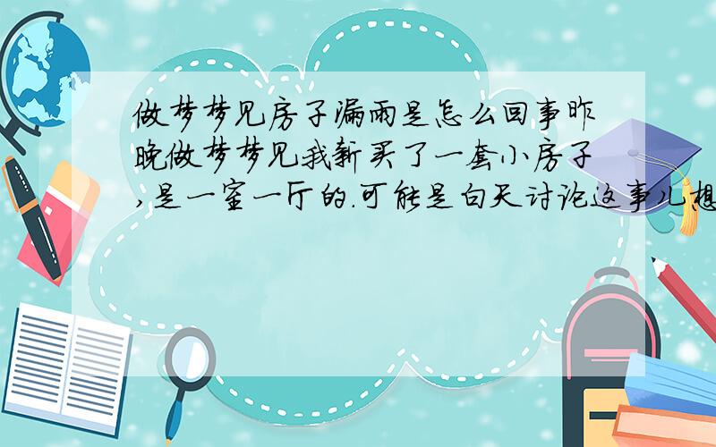 做梦梦见房子漏雨是怎么回事昨晚做梦梦见我新买了一套小房子,是一室一厅的.可能是白天讨论这事儿想的.还很便宜,在二环边上.可是进去之后发现房子漏水,有好几个地方漏,但是地面还没湿