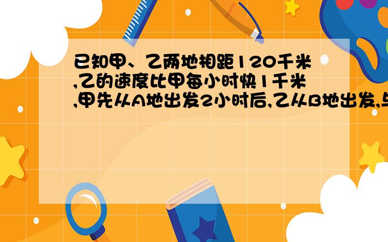 已知甲、乙两地相距120千米,乙的速度比甲每小时快1千米,甲先从A地出发2小时后,乙从B地出发,与甲相向而行经过10小时后相遇,