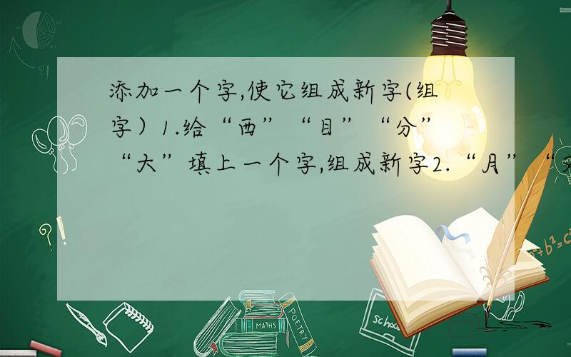 添加一个字,使它组成新字(组字）1.给“西”“目”“分”“大”填上一个字,组成新字2.“月”“又”“贝”“寸”3.“竹”“占”“日”“氵”4.“口”“氵”“下”“皿”5.“一”“丁”“