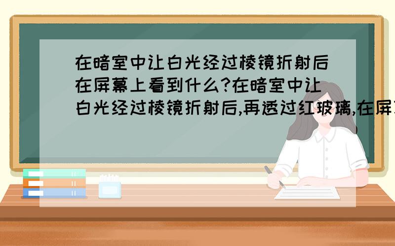 在暗室中让白光经过棱镜折射后在屏幕上看到什么?在暗室中让白光经过棱镜折射后,再透过红玻璃,在屏幕上看到什么?在暗室中让白光经过棱镜折射后,再透过蓝玻璃,在屏幕上看到什么?