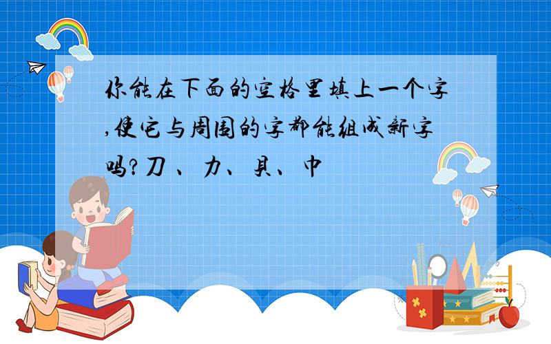 你能在下面的空格里填上一个字,使它与周围的字都能组成新字吗?刀 、力、贝、巾