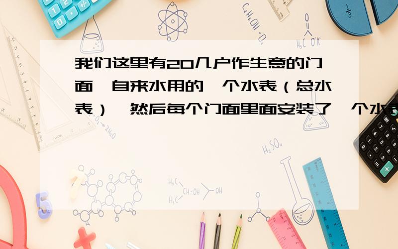 我们这里有20几户作生意的门面,自来水用的一个水表（总水表）,然后每个门面里面安装了一个水表现在总水表用的度数大大超过了20几户门面里面水表度数的总和,水公司就把用的水平均在了