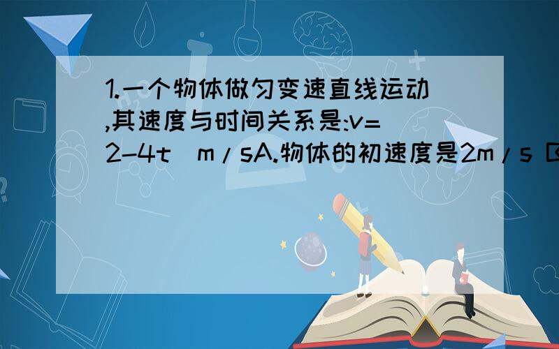 1.一个物体做匀变速直线运动,其速度与时间关系是:v=(2-4t)m/sA.物体的初速度是2m/s B.物体的初速度是4m/s C.物体的加速度是4m/s2 D.物体的加速度是－4m/s2求具体解析。