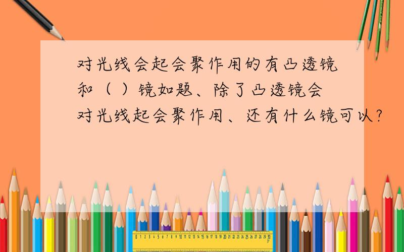 对光线会起会聚作用的有凸透镜和（ ）镜如题、除了凸透镜会对光线起会聚作用、还有什么镜可以?